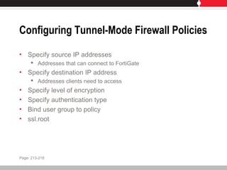 Configuring Tunnel-Mode Firewall Policies
• Specify source IP addresses
 Addresses that can connect to FortiGate
• Specify destination IP address
 Addresses clients need to access
• Specify level of encryption
• Specify authentication type
• Bind user group to policy
• ssl.root
Page: 213-218
 