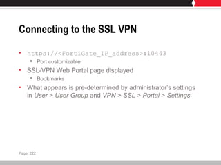 Connecting to the SSL VPN
• https://<FortiGate_IP_address>:10443
 Port customizable
• SSL-VPN Web Portal page displayed
 Bookmarks
• What appears is pre-determined by administrator’s settings
in User > User Group and VPN > SSL > Portal > Settings
Page: 222
 