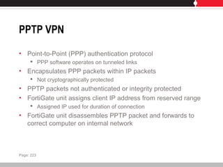 PPTP VPN
• Point-to-Point (PPP) authentication protocol
 PPP software operates on tunneled links
• Encapsulates PPP packets within IP packets
 Not cryptographically protected
• PPTP packets not authenticated or integrity protected
• FortiGate unit assigns client IP address from reserved range
 Assigned IP used for duration of connection
• FortiGate unit disassembles PPTP packet and forwards to
correct computer on internal network
Page: 223
 