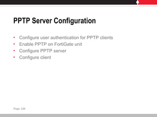 PPTP Server Configuration
• Configure user authentication for PPTP clients
• Enable PPTP on FortiGate unit
• Configure PPTP server
• Configure client
Page: 226
 