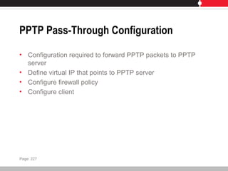 PPTP Pass-Through Configuration
• Configuration required to forward PPTP packets to PPTP
server
• Define virtual IP that points to PPTP server
• Configure firewall policy
• Configure client
Page: 227
 