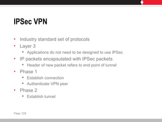 IPSec VPN
• Industry standard set of protocols
• Layer 3
 Applications do not need to be designed to use IPSec
• IP packets encapsulated with IPSec packets
 Header of new packet refers to end point of tunnel
• Phase 1
 Establish connection
 Authenticate VPN peer
• Phase 2
 Establish tunnel
Page: 228
 