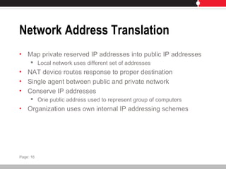 Network Address Translation
• Map private reserved IP addresses into public IP addresses
 Local network uses different set of addresses
• NAT device routes response to proper destination
• Single agent between public and private network
• Conserve IP addresses
 One public address used to represent group of computers
• Organization uses own internal IP addressing schemes
Page: 16
 