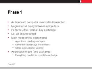 Phase 1
• Authenticate computer involved in transaction
• Negotiate SA policy between computers
• Perform Diffie-Hellman key exchange
• Set up secure tunnel
• Main mode (three exchanges)
 Algorithms used agreed upon
 Generate secret keys and nonces
 Other side’s identity verified
• Aggressive mode (one exchange)
 Everything needed to complete exchange
Page: 231
 
