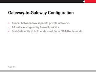 Gateway-to-Gateway Configuration
• Tunnel between two separate private networks
• All traffic encrypted by firewall policies
• FortiGate units at both ends must be in NAT/Route mode
Page: 234
 
