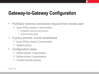 Gateway-to-Gateway Configuration
• FortiGate receives connection request from remote peer
 Uses IPSec phase 1 parameters
• Establish secure connection
• Authenticate peer
• If policy permits, tunnel established
 Uses IPSec phase 2 parameters
 Applies policy
• Configuration steps
 Define phase 1 parameters
 Define phase 2 parameters
 Create firewall policies
Page: 234
 