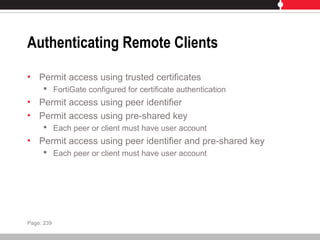 Authenticating Remote Clients
• Permit access using trusted certificates
 FortiGate configured for certificate authentication
• Permit access using peer identifier
• Permit access using pre-shared key
 Each peer or client must have user account
• Permit access using peer identifier and pre-shared key
 Each peer or client must have user account
Page: 239
 