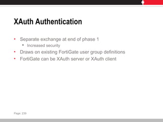 XAuth Authentication
• Separate exchange at end of phase 1
 Increased security
• Draws on existing FortiGate user group definitions
• FortiGate can be XAuth server or XAuth client
Page: 239
 