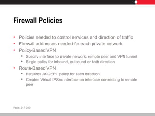 Firewall Policies
• Policies needed to control services and direction of traffic
• Firewall addresses needed for each private network
• Policy-Based VPN
 Specify interface to private network, remote peer and VPN tunnel
 Single policy for inbound, outbound or both direction
• Route-Based VPN
 Requires ACCEPT policy for each direction
 Creates Virtual IPSec interface on interface connecting to remote
peer
Page: 247-250
 