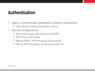 Authentication
• User or administrator prompted to identify themselves
 Only allowed individuals perform actions
• Can be configured for:
 Any firewall policy with action of ACCEPT
 PPTP and L2TP VPNs
 Dial-up IPSEC VPN set up as XAuth server
 Dial-up VPN accepting user group as peer ID
Page: 263
 