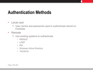 Authentication Methods
• Local user
 User names and passwords used to authenticate stored on
FortiGate
• Remote
 Use existing systems to authenticate
• RADIUS
• LDAP
• PKI
• Windows Active Directory
• TACACS+
Page: 264-265
 