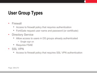User Group Types
• Firewall
 Access to firewall policy that requires authentication
 FortiGate request user name and password (or certificate)
• Directory Service
 Allow access to users in DS groups already authenticated
• Single sign on
 Requires FSAE
• SSL VPN
 Access to firewall policy that requires SSL VPN authentication
Page: 268-270
 