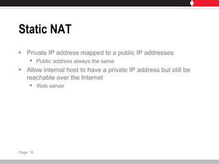 Static NAT
• Private IP address mapped to a public IP addresses
 Public address always the same
• Allow internal host to have a private IP address but still be
reachable over the Internet
 Web server
Page: 16
 