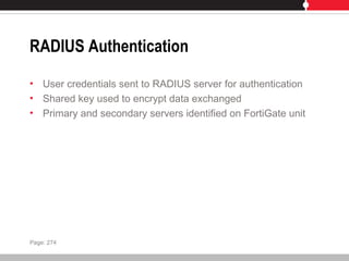 RADIUS Authentication
• User credentials sent to RADIUS server for authentication
• Shared key used to encrypt data exchanged
• Primary and secondary servers identified on FortiGate unit
Page: 274
 