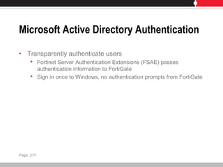 Microsoft Active Directory Authentication
• Transparently authenticate users
 Fortinet Server Authentication Extensions (FSAE) passes
authentication information to FortiGate
 Sign in once to Windows, no authentication prompts from FortiGate
Page: 277
 
