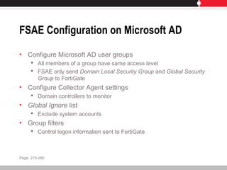 FSAE Configuration on Microsoft AD
• Configure Microsoft AD user groups
 All members of a group have same access level
 FSAE only send Domain Local Security Group and Global Security
Group to FortiGate
• Configure Collector Agent settings
 Domain controllers to monitor
• Global Ignore list
 Exclude system accounts
• Group filters
 Control logon information sent to FortiGate
Page: 279-280
 