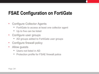 FSAE Configuration on FortiGate
• Configure Collector Agents
 FortiGate to access at least one collector agent
 Up to five can be listed
• Configure user groups
 AD groups added to FortiGate user groups
• Configure firewall policy
• Allow guests
 Users not listed in AD
 Protection profile for FSAE firewall police
Page: 281
 