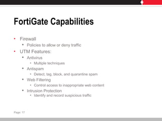 FortiGate Capabilities
• Firewall
 Policies to allow or deny traffic
• UTM Features:
 Antivirus
• Multiple techniques
 Antispam
• Detect, tag, block, and quarantine spam
 Web Filtering
• Control access to inappropriate web content
 Intrusion Protection
• Identify and record suspicious traffic
Page: 17
 