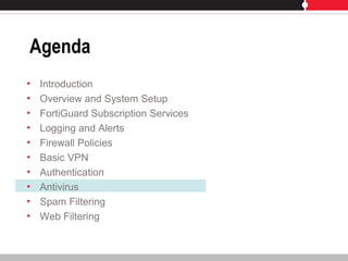 Agenda
• Introduction
• Overview and System Setup
• FortiGuard Subscription Services
• Logging and Alerts
• Firewall Policies
• Basic VPN
• Authentication
• Antivirus
• Spam Filtering
• Web Filtering
 