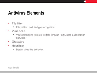 Antivirus Elements
• File filter
 File pattern and file type recognition
• Virus scan
 Virus definitions kept up-to-date through FortiGuard Subscription
Services
• Grayware
• Heuristics
 Detect virus-like behavior
Page: 289-290
 