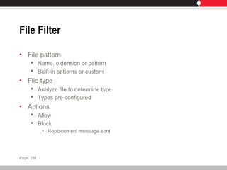 File Filter
• File pattern
 Name, extension or pattern
 Built-in patterns or custom
• File type
 Analyze file to determine type
 Types pre-configured
• Actions
 Allow
 Block
• Replacement message sent
Page: 291
 