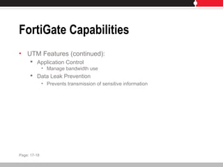 FortiGate Capabilities
• UTM Features (continued):
 Application Control
• Manage bandwidth use
 Data Leak Prevention
• Prevents transmission of sensitive information
Page: 17-18
 