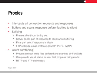 Proxies
• Intercepts all connection requests and responses
• Buffers and scans response before flushing to client
• Splicing
 Prevent client from timing out
 Server sends part of response to client while buffering
 Final part sent if response is clean
 FTP uploads, email protocols (SMTP, POP3, IMAP)
• Client comforting
 Prevent timeout while files buffered and scanned by FortiGate
 Can provide visual status to user that progress being made
 HTTP and FTP downloads
Page: 308
 