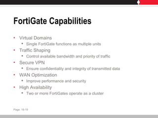 FortiGate Capabilities
• Virtual Domains
 Single FortiGate functions as multiple units
• Traffic Shaping
 Control available bandwidth and priority of traffic
• Secure VPN
 Ensure confidentiality and integrity of transmitted data
• WAN Optimization
 Improve performance and security
• High Availability
 Two or more FortiGates operate as a cluster
Page: 18-19
 