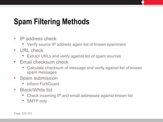 Spam Filtering Methods
• IP address check
 Verify source IP address again list of known spammers
• URL check
 Extract URLs and verify against list of spam sources
• Email checksum check
 Calculate checksum of message and verify against list of known
spam messages
• Spam submission
 Inform FortiGuard
• Black/White list
 Check incoming IP and email addresses against known list
 SMTP only
Page: 322-323
 