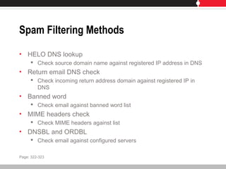 Spam Filtering Methods
• HELO DNS lookup
 Check source domain name against registered IP address in DNS
• Return email DNS check
 Check incoming return address domain against registered IP in
DNS
• Banned word
 Check email against banned word list
• MIME headers check
 Check MIME headers against list
• DNSBL and ORDBL
 Check email against configured servers
Page: 322-323
 