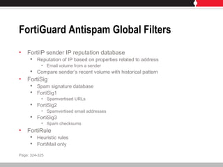 FortiGuard Antispam Global Filters
• FortiIP sender IP reputation database
 Reputation of IP based on properties related to address
• Email volume from a sender
 Compare sender’s recent volume with historical pattern
• FortiSig
 Spam signature database
 FortiSig1
• Spamvertised URLs
 FortiSig2
• Spamvertised email addresses
 FortiSig3
• Spam checksums
• FortiRule
 Heuristic rules
 FortiMail only
Page: 324-325
 