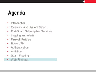 Agenda
• Introduction
• Overview and System Setup
• FortiGuard Subscription Services
• Logging and Alerts
• Firewall Policies
• Basic VPN
• Authentication
• Antivirus
• Spam Filtering
• Web Filtering
 