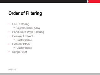 Order of Filtering
• URL Filtering
 Exempt, Block, Allow
• FortiGuard Web Filtering
• Content Exempt
 Customizable
• Content Block
 Customizable
• Script Filter
Page: 349
 