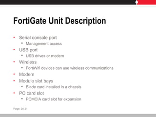 FortiGate Unit Description
• Serial console port
 Management access
• USB port
 USB drives or modem
• Wireless
 FortiWifi devices can use wireless communications
• Modem
• Module slot bays
 Blade card installed in a chassis
• PC card slot
 PCMCIA card slot for expansion
Page: 20-21
 