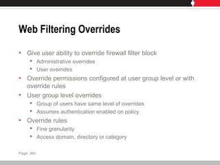 Web Filtering Overrides
• Give user ability to override firewall filter block
 Administrative overrides
 User overrides
• Override permissions configured at user group level or with
override rules
• User group level overrides
 Group of users have same level of overrides
 Assumes authentication enabled on policy
• Override rules
 Fine granularity
 Access domain, directory or category
Page: 369
 