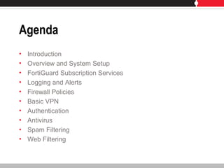 Agenda
• Introduction
• Overview and System Setup
• FortiGuard Subscription Services
• Logging and Alerts
• Firewall Policies
• Basic VPN
• Authentication
• Antivirus
• Spam Filtering
• Web Filtering
 
