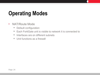 Operating Modes
• NAT/Route Mode
 Default configuration
 Each FortiGate unit is visible to network it is connected to
 Interfaces are on different subnets
 Unit functions as a firewall
Page: 24
 