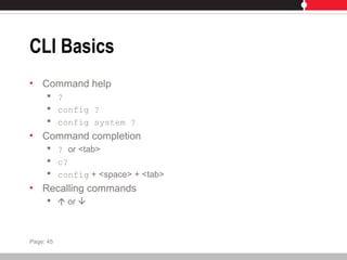 CLI Basics
• Command help
 ?
 config ?
 config system ?
• Command completion
 ? or <tab>
 c?
 config + <space> + <tab>
• Recalling commands
  or 
Page: 45
 