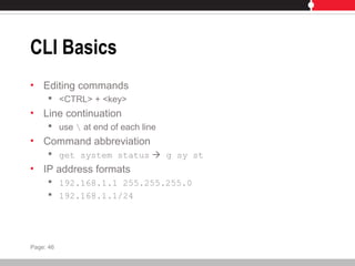 CLI Basics
• Editing commands
 <CTRL> + <key>
• Line continuation
 use  at end of each line
• Command abbreviation
 get system status  g sy st
• IP address formats
 192.168.1.1 255.255.255.0
 192.168.1.1/24
Page: 46
 