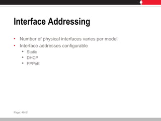 Interface Addressing
• Number of physical interfaces varies per model
• Interface addresses configurable
 Static
 DHCP
 PPPoE
Page: 48-51
 