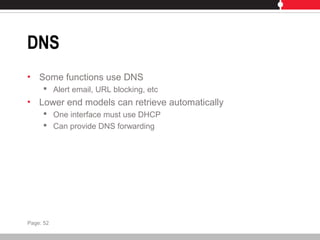 DNS
• Some functions use DNS
 Alert email, URL blocking, etc
• Lower end models can retrieve automatically
 One interface must use DHCP
 Can provide DNS forwarding
Page: 52
 