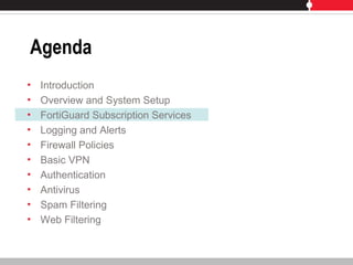 Agenda
• Introduction
• Overview and System Setup
• FortiGuard Subscription Services
• Logging and Alerts
• Firewall Policies
• Basic VPN
• Authentication
• Antivirus
• Spam Filtering
• Web Filtering
 
