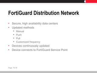 FortiGuard Distribution Network
• Secure, high availability data centers
• Updated methods
 Manual
 Push
 Pull
 Customized frequency
• Devices continuously updated
• Device connects to FortiGuard Service Point
Page: 75-76
 