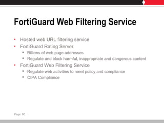 FortiGuard Web Filtering Service
• Hosted web URL filtering service
• FortiGuard Rating Server
 Billions of web page addresses
 Regulate and block harmful, inappropriate and dangerous content
• FortiGuard Web Filtering Service
 Regulate web activities to meet policy and compliance
 CIPA Compliance
Page: 80
 