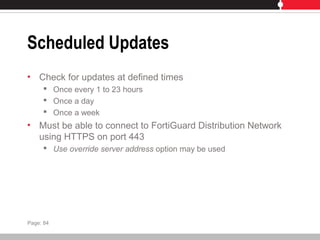 Scheduled Updates
• Check for updates at defined times
 Once every 1 to 23 hours
 Once a day
 Once a week
• Must be able to connect to FortiGuard Distribution Network
using HTTPS on port 443
 Use override server address option may be used
Page: 84
 