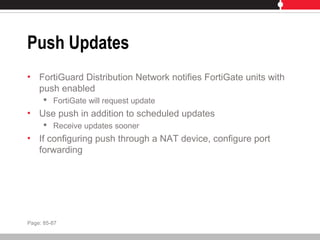 Push Updates
• FortiGuard Distribution Network notifies FortiGate units with
push enabled
 FortiGate will request update
• Use push in addition to scheduled updates
 Receive updates sooner
• If configuring push through a NAT device, configure port
forwarding
Page: 85-87
 