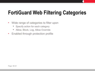 FortiGuard Web Filtering Categories
• Wide range of categories to filter upon
 Specify action for each category
 Allow, Block, Log, Allow Override
• Enabled through protection profile
Page: 90-91
 
