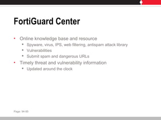 FortiGuard Center
• Online knowledge base and resource
 Spyware, virus, IPS, web filtering, antispam attack library
 Vulnerabilities
 Submit spam and dangerous URLs
• Timely threat and vulnerability information
 Updated around the clock
Page: 94-95
 