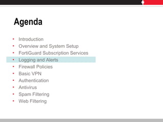 Agenda
• Introduction
• Overview and System Setup
• FortiGuard Subscription Services
• Logging and Alerts
• Firewall Policies
• Basic VPN
• Authentication
• Antivirus
• Spam Filtering
• Web Filtering
 