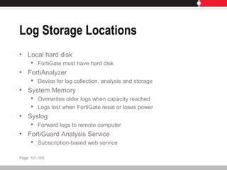 Log Storage Locations
• Local hard disk
 FortiGate must have hard disk
• FortiAnalyzer
 Device for log collection, analysis and storage
• System Memory
 Overwrites older logs when capacity reached
 Logs lost when FortiGate reset or loses power
• Syslog
 Forward logs to remote computer
• FortiGuard Analysis Service
 Subscription-based web service
Page: 101-105
 